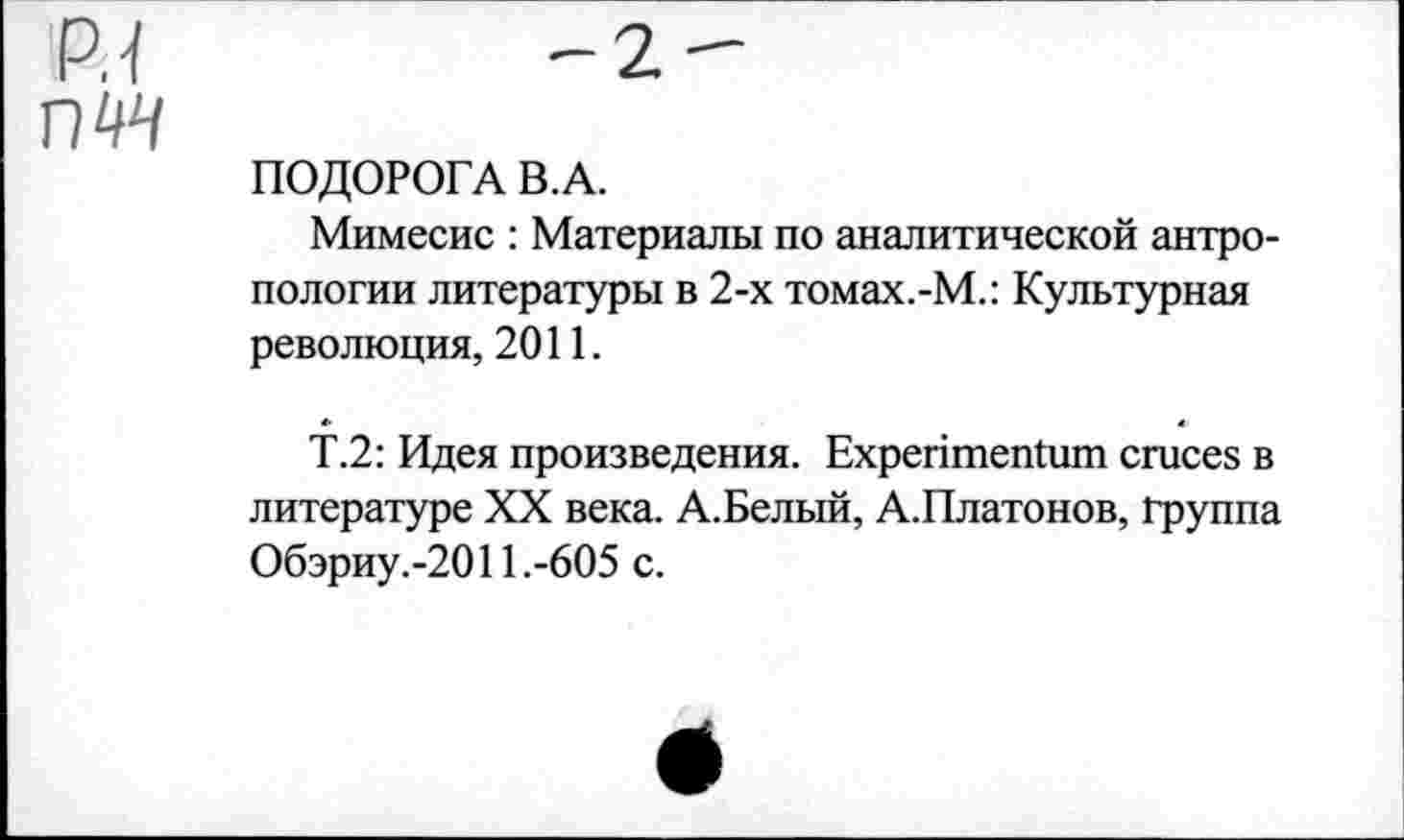 ﻿р.1 пчч
-2-
ПОДОРОГА В. А.
Мимесис : Материалы по аналитической антропологии литературы в 2-х томах.-М.: Культурная революция, 2011.
Т.2: Идея произведения. ЕхрептепШш сгисез в литературе XX века. А.Белый, А.Платонов, группа Обэриу.-2011 .-605 с.